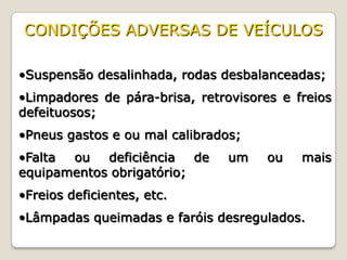 •Suspensão desalinhada, rodas desbalanceadas;
•Limpadores de pára-brisa, retrovisores e freios
defeituosos;
•Pneus gastos e ou mal calibrados;
•Falta ou deficiência de um ou mais
equipamentos obrigatório;
•Freios deficientes, etc.
•Lâmpadas queimadas e faróis desregulados.
CONDIÇÕES ADVERSAS DE VEÍCULOS
 