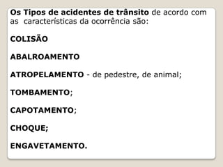 Os Tipos de acidentes de trânsito de acordo com
as características da ocorrência são:
COLISÃO
ABALROAMENTO
ATROPELAMENTO - de pedestre, de animal;
TOMBAMENTO;
CAPOTAMENTO;
CHOQUE;
ENGAVETAMENTO.
 