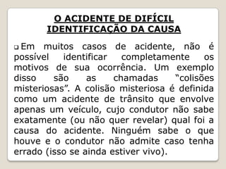 O ACIDENTE DE DIFÍCIL
IDENTIFICAÇÃO DA CAUSA
 Em muitos casos de acidente, não é
possível identificar completamente os
motivos de sua ocorrência. Um exemplo
disso são as chamadas “colisões
misteriosas”. A colisão misteriosa é definida
como um acidente de trânsito que envolve
apenas um veículo, cujo condutor não sabe
exatamente (ou não quer revelar) qual foi a
causa do acidente. Ninguém sabe o que
houve e o condutor não admite caso tenha
errado (isso se ainda estiver vivo).
 