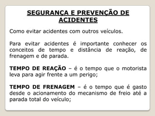 SEGURANÇA E PREVENÇÃO DE
ACIDENTES
Como evitar acidentes com outros veículos.
Para evitar acidentes é importante conhecer os
conceitos de tempo e distância de reação, de
frenagem e de parada.
TEMPO DE REAÇÃO – é o tempo que o motorista
leva para agir frente a um perigo;
TEMPO DE FRENAGEM – é o tempo que é gasto
desde o acionamento do mecanismo de freio até a
parada total do veículo;
 