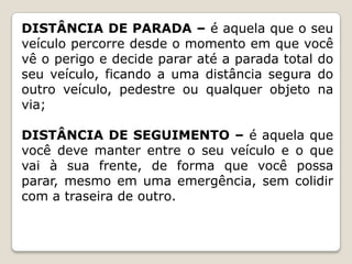 DISTÂNCIA DE PARADA – é aquela que o seu
veículo percorre desde o momento em que você
vê o perigo e decide parar até a parada total do
seu veículo, ficando a uma distância segura do
outro veículo, pedestre ou qualquer objeto na
via;
DISTÂNCIA DE SEGUIMENTO – é aquela que
você deve manter entre o seu veículo e o que
vai à sua frente, de forma que você possa
parar, mesmo em uma emergência, sem colidir
com a traseira de outro.
 