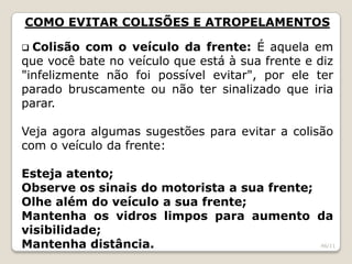 COMO EVITAR COLISÕES E ATROPELAMENTOS
 Colisão com o veículo da frente: É aquela em
que você bate no veículo que está à sua frente e diz
"infelizmente não foi possível evitar", por ele ter
parado bruscamente ou não ter sinalizado que iria
parar.
Veja agora algumas sugestões para evitar a colisão
com o veículo da frente:
Esteja atento;
Observe os sinais do motorista a sua frente;
Olhe além do veículo a sua frente;
Mantenha os vidros limpos para aumento da
visibilidade;
Mantenha distância. 46/11
 