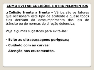 COMO EVITAR COLISÕES E ATROPELAMENTOS
 Colisão frente a frente - Vários são os fatores
que ocasionam este tipo de acidente e quase todos
eles derivam do descumprimento das leis de
trânsito ou de normas de direção defensiva.
Veja algumas sugestões para evitá-las:
- Evite as ultrapassagens perigosas;
- Cuidado com as curvas;
- Atenção nos cruzamentos.
 
