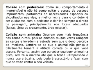 Colisão com pedestres: Como seu comportamento é
imprevisível e não há como evitar o acesso de pessoas
imprudentes, portadores de necessidades especiais ou
alcoolizados nas vias, a melhor regra para o condutor é
ser cuidadoso com o pedestre e dar-lhe sempre o direito
de passagem, principalmente nos locais adequados
(faixas, área de cruzamento, área escolar).
Colisão com animais: Ocorrem com mais frequência
nas zonas rurais, pois os animais muitas vezes rompem
as cercas e invadem a estrada sem que o dono perceba
de imediato. Lembre-se de que o animal não pensa e
dificilmente tomará a atitude correta ou a que você
espera. Portanto, assim que perceber qualquer animal na
pista, reduza a marcha até que o tenha ultrapassado e
nunca use a buzina, pois poderá assustá-lo e fazer com
que se volte contra o seu veículo.
49/11
 