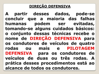 DIREÇÃO DEFENSIVA
A partir desses dados, pode-se
concluir que a maioria das falhas
humanas podem ser evitadas,
tomando-se alguns cuidados básicos:
o conjunto dessas técnicas recebe o
nome de DIREÇÃO DEFENSIVA para
os condutores de veículos de quatro
rodas ou mais e PILOTAGEM
DEFENSIVA para os condutores de
veículos de duas ou três rodas. A
prática desses procedimentos está ao
alcance de todos os condutores.
 