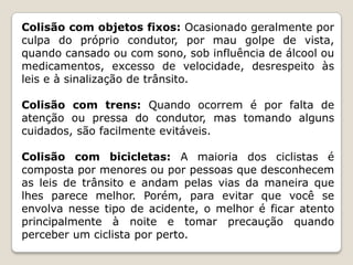 Colisão com objetos fixos: Ocasionado geralmente por
culpa do próprio condutor, por mau golpe de vista,
quando cansado ou com sono, sob influência de álcool ou
medicamentos, excesso de velocidade, desrespeito às
leis e à sinalização de trânsito.
Colisão com trens: Quando ocorrem é por falta de
atenção ou pressa do condutor, mas tomando alguns
cuidados, são facilmente evitáveis.
Colisão com bicicletas: A maioria dos ciclistas é
composta por menores ou por pessoas que desconhecem
as leis de trânsito e andam pelas vias da maneira que
lhes parece melhor. Porém, para evitar que você se
envolva nesse tipo de acidente, o melhor é ficar atento
principalmente à noite e tomar precaução quando
perceber um ciclista por perto.
 