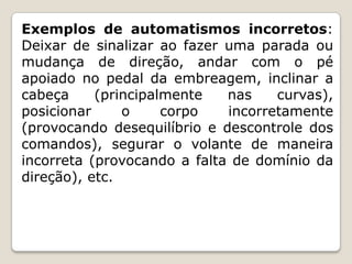 Exemplos de automatismos incorretos:
Deixar de sinalizar ao fazer uma parada ou
mudança de direção, andar com o pé
apoiado no pedal da embreagem, inclinar a
cabeça (principalmente nas curvas),
posicionar o corpo incorretamente
(provocando desequilíbrio e descontrole dos
comandos), segurar o volante de maneira
incorreta (provocando a falta de domínio da
direção), etc.
 