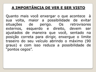 A IMPORTÂNCIA DE VER E SER VISTO
Quanto mais você enxergar o que acontece à
sua volta, maior a possibilidade de evitar
situações de perigo. Os retrovisores
externos, esquerdo e direito, devem ser
ajustados de maneira que você, sentado na
posição correta para dirigir, enxergue o limite
traseiro do seu veículo abrindo o máximo (90
graus) e com isso reduza a possibilidade de
“pontos cegos”.
 