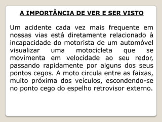 A IMPORTÂNCIA DE VER E SER VISTO
Um acidente cada vez mais frequente em
nossas vias está diretamente relacionado à
incapacidade do motorista de um automóvel
visualizar uma motocicleta que se
movimenta em velocidade ao seu redor,
passando rapidamente por alguns dos seus
pontos cegos. A moto circula entre as faixas,
muito próxima dos veículos, escondendo-se
no ponto cego do espelho retrovisor externo.
 