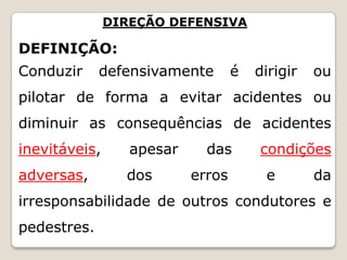 DIREÇÃO DEFENSIVA
DEFINIÇÃO:
Conduzir defensivamente é dirigir ou
pilotar de forma a evitar acidentes ou
diminuir as consequências de acidentes
inevitáveis, apesar das condições
adversas, dos erros e da
irresponsabilidade de outros condutores e
pedestres.
 