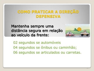 65
COMO PRATICAR A DIREÇÃO
DEFENSIVA
02 segundos se automóveis
04 segundos se ônibus ou caminhão;
06 segundos se articulados ou carretas.
Mantenha sempre uma
distância segura em relação
ao veículo da frente:
 