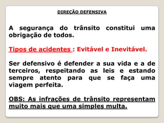 DIREÇÃO DEFENSIVA
A segurança do trânsito constitui uma
obrigação de todos.
Tipos de acidentes : Evitável e Inevitável.
Ser defensivo é defender a sua vida e a de
terceiros, respeitando as leis e estando
sempre atento para que se faça uma
viagem perfeita.
OBS: As infrações de trânsito representam
muito mais que uma simples multa.
 