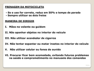 FRENAGEM DA MOTOCICLETA
- Se o uso for correto, reduz em 50% o tempo de parada
- Sempre utilizar os dois freios
MANEIRA DE DIRIGIR
I. Mãos no volante ou guidom
II. Não apanhar objetos no interior do veículo
III. Não utilizar acendedor de cigarros
IV. Não tentar espantar ou matar insetos no interior do veículo
V. Não utilizar celular ou fones de ouvido
VI. Procurar ficar bem acomodado, evitando futuros problemas
na saúde e comprometimento no manuseio dos comandos
71/11
 