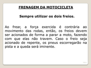 FRENAGEM DA MOTOCICLETA
Sempre utilizar os dois freios.
Ao frear, a força exercida é contrária ao
movimento das rodas, então, os freios devem
ser acionados de forma a parar a moto, fazendo
com que elas não travem. Caso o freio seja
acionado de repente, os pneus escorregarão na
pista e a queda será iminente.
73/11
 