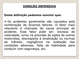 DIREÇÃO DEFENSIVA
Desta definição podemos concluir que:
 Os acidentes geralmente são causados pela
combinação de diversos fatores. O fator mais
relevante é chamado de causa principal do
acidente. Esse fator pode ser: excesso de
velocidade, erros na previsão de ações de outros
motoristas, desrespeito à sinalização ou normas
de trânsito, negligência na avaliação das
condições adversas, falta de habilidade para
conduzir com segurança, etc.
 