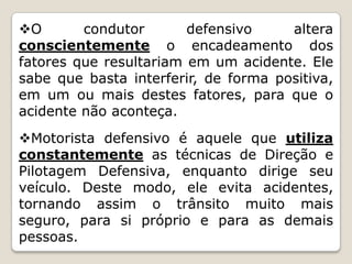 O condutor defensivo altera
conscientemente o encadeamento dos
fatores que resultariam em um acidente. Ele
sabe que basta interferir, de forma positiva,
em um ou mais destes fatores, para que o
acidente não aconteça.
Motorista defensivo é aquele que utiliza
constantemente as técnicas de Direção e
Pilotagem Defensiva, enquanto dirige seu
veículo. Deste modo, ele evita acidentes,
tornando assim o trânsito muito mais
seguro, para si próprio e para as demais
pessoas.
 