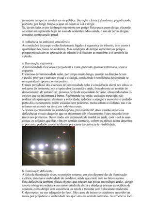 momento em que se conduz na via pública. Sua ação e lenta e duradoura, prejudicando,
portanto, por longo tempo, a ação de quem as usa e dirige.
Se, de um lado, o uso de drogas representa um perigo físico para quem dirige, ela pode
se tomar um agravante legal no caso de acidentes. Mais ainda, o uso de certas drogas,
constitui contravenção penal.
4. Influência do ambiente atmosférico
As condições do tempo estão diretamente ligadas à segurança do trânsito, bem como à
quantidade dos riscos de acidentes. Más condições do tempo aumentam os perigos
porque prejudicam as operações do trânsito e dificultam as manobras e o controle do
veículo.
a. Iluminação excessiva
A luminosidade excessiva é prejudicial à vista, podendo, quando extremada, levar à
cegueira.
O excesso de luminosidade solar, por tempo muito longo, quando na direção de um
veículo, provoca o cansaço visual e a fadiga, conduzindo à sonolência; recomenda-se
uma parada e repouso, se necessário.
O mais prejudicial dos excessos de luminosidade solar é a incidência direta nos olhos: o
sol perto do horizonte, nos crepúsculos da manhã e tarde, frontalmente ao sentido de
deslocamento do automóvel, provoca perda da capacidade de visão, ofuscando todos os
objetos que se encontram à frente. Recomenda-se, então, cuidados especiais: não
realizar ultrapassagens; diminuir a velocidade; redobrar a atenção e aumentar o cuidado
perto dos cruzamentos; muito cuidado com pedestres, motociclistas e ciclistas, nas vias
urbanas ou animais na pista, em rodovias rurais.
Veículos que transitam no sentido oposto, provavelmente, nãos estarão atentos às
deficiências visuais daqueles que se encontram sob ofuscamento. Estes poderão levar
riscos aos primeiros. Deste modo, em crepúsculo de manhã ou tarde, com o sol às suas
costas, os veículos que lhes vêm em sentido contrário, sofrem os efeitos acima descritos
e, portanto, poderão causar acidentes por causa da carência de visibilidade.
b. Iluminação deficiente
A falta de iluminação solar, no período noturno, em vias desprovidas de iluminação
elétrica, diminui a visibilidade do condutor, ainda que conte com os faróis acesos.
Esta deficiência também ofusca objetos que estejam nas pistas em tráfego; então , dirigir
à noite obriga o condutora um maior estado de alerta e obedecer normas especificas de
conduta, como dirigir sem sonolência ou estafa e transitar com velocidade moderada.
O desrespeito ao uso adequado do farol. São causa de inúmeros acidentes em rodovias
rurais por prejudicar a visibilidade dos que vêm em sentido contrário. Ao receber o foco
 