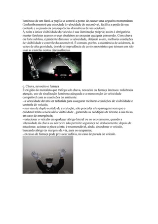 luminoso de um farol, a pupila se contrai a ponto de causar uma cegueira momentânea
(deslumbramento) que associada à velocidade do automóvel, facilita a perda de seu
controle e as possíveis consequências dramáticas de um acidente.
À noite a única visibilidade do veículo é sua iluminação própria; assim é obrigatório
manter faroletes acessos e usar sinaleiros ao executar qualquer conversão. Com chuva
ou forte neblina, é prudente diminuir a velocidade, obtendo assim, melhores condições
de visibilidade e controle do automóvel. É comum, porém, a ocorrência de acidentes, às
vezes de alta gravidade, devido à imprudência de certos motoristas que teimam em não
usar as cautelas nestas circunstâncias.
c. Chuva, nevoeiro e fumaça
É exigido do motorista que trafega sob chuva, nevoeiro ou fumaça intensos: redobrada
atenção, uso de sinalização luminosa adequada e a manutenção de velocidade
compatível com as condições do ambiente:
- a velocidade deverá ser reduzida para assegurar melhores condições de visibilidade e
controle do veículo;
- nas vias de duplo sentido de circulação, não proceder ultrapassagens sem que o
condutor tenha a necessária visibilidade , garantida as condições de retomo à sua faixa,
em caso de emergência;
- estacionar o veículo em qualquer abrigo lateral ou no acostamento, quando a
intensidade da chuva ou nevoeiro não permitir segurança no deslocamento; depois de
estacionar, acionar o pisca-alerta; é recomendável, ainda, abandonar o veículo,
buscando abrigo às margens da via, para os ocupantes;
- excesso de fumaça pode provocar asfixia, no caso de parada do veículo.
 