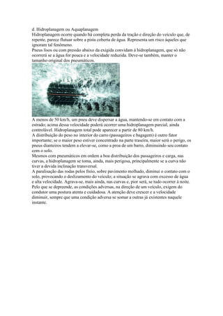 d. Hidroplanagem ou Aquaplanagem
Hidroplanagem ocorre quando há completa perda da tração e direção do veículo que, de
repente, parece flutuar sobre a pista coberta de água. Representa um risco àqueles que
ignoram tal fenômeno.
Pneus lisos ou com pressão abaixo da exigida convidam à hidroplanagem, que só não
ocorrerá se a água for pouca e a velocidade reduzida. Deve-se também, manter o
tamanho original dos pneumáticos.
A menos de 50 km/h, um pneu deve dispersar a água, mantendo-se em contato com a
estrado; acima dessa velocidade poderá ocorrer uma hidroplanagem parcial, ainda
controlável. Hidroplanagem total pode aparecer a partir de 80 km/h.
A distribuição do peso no interior do carro (passageiros e bagagem) é outro fator
importante; se o maior peso estiver concentrado na parte traseira, maior será o perigo, os
pneus dianteiros tendem a elevar-se, como a proa de um barro, diminuindo seu contato
com o solo.
Mesmos com pneumáticos em ordem a boa distribuição dos passageiros e carga, nas
curvas, a hidroplanagem se toma, ainda, mais perigosa, principalmente se a curva não
tiver a devida inclinação transversal.
A paralisação das rodas pelos freio, sobre pavimento molhado, diminui o contato com o
solo, provocando o deslizamento do veículo; a situação se agrava com excesso de água
e alta velocidade. Agrava-se, mais ainda, nas curvas e, pior será, se tudo ocorrer à noite.
Pelo que se depreende, as condições adversas, na direção de um veículo, exigem do
condutor uma postura atenta e cuidadosa. A atenção deve crescer e a velocidade
diminuir, sempre que uma condição adversa se somar a outras já existentes naquele
instante.
 