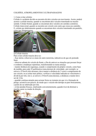 COLISÕES, ATROPELAMENTOS E ULTRAPASSAGENS
1. Como evitar colisões
Colisão é o acidente devido ao encontro de dois veículos em movimento. Assim, poderá
acorrer a colisão traseira, quando se encontram dois veículos transitando no mesmo
sentido. Colisão frontal, quando se encontram dois veículos em sentidos contrários.
Colisão transversal, quando se encontra um veículo com outro que cruza seu caminho.
E, colisão por abalroamento quando se encontram dois veículos transitando em paralelo,
como nas ultrapassagens.
a) Colisão traseira
Para evitar colisão traseira deve-se:
- ficar alerta e observar os sinais do outro motorista, indicativos do que ele pretende
fazer.
- observar adiante do veículo da frente, a fim de antever as situações que possam forçar
o condutor a mudanças repentinas, transformando-se numa ameaça.
- manter distância de segurança, usando o comprimento do próprio veículo, como base
de medida, para cada 10 quilômetros (uma dezena) de velocidade ; por exemplo: se
estiver a 35 km/h (três dezenas), deve manter a distância de 3 vezes o comprimento do
seu veículo; ou se achar mais prático, verificar a velocidade indicada no velocímetro e
dividi-la por três; isto é, se estiver a 10 km/h (uma dezena), a distância a manter deve
ser de 3,3m.
- guardar contínua atenção para acionar freios no instante em que vir a formação de
perigo; acioná-lo aos poucos, de modo que o veículo não derrape ou pare bruscamente,
a ponto de ser abalroado por trás.
- evitar paradas bruscas, sinalizando convenientemente, quando tiver de diminuir a
marcha, parar ou mudar de direção.
 