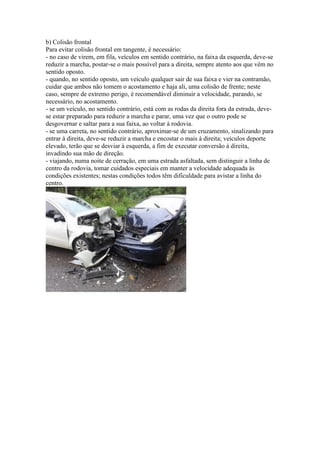 b) Colisão frontal
Para evitar colisão frontal em tangente, é necessário:
- no caso de virem, em fila, veículos em sentido contrário, na faixa da esquerda, deve-se
reduzir a marcha, postar-se o mais possível para a direita, sempre atento aos que vêm no
sentido oposto.
- quando, no sentido oposto, um veículo qualquer sair de sua faixa e vier na contramão,
cuidar que ambos não tomem o acostamento e haja ali, uma colisão de frente; neste
caso, sempre de extremo perigo, é recomendável diminuir a velocidade, parando, se
necessário, no acostamento.
- se um veículo, no sentido contrário, está com as rodas da direita fora da estrada, deve-
se estar preparado para reduzir a marcha e parar, uma vez que o outro pode se
desgovernar e saltar para a sua faixa, ao voltar à rodovia.
- se uma carreta, no sentido contrário, aproximar-se de um cruzamento, sinalizando para
entrar à direita, deve-se reduzir a marcha e encostar o mais à direita; veículos deporte
elevado, terão que se desviar à esquerda, a fim de executar conversão à direita,
invadindo sua mão de direção.
- viajando, numa noite de cerração, em uma estrada asfaltada, sem distinguir a linha de
centro da rodovia, tomar cuidados especiais em manter a velocidade adequada às
condições existentes; nestas condições todos têm dificuldade para avistar a linha do
centro.
 