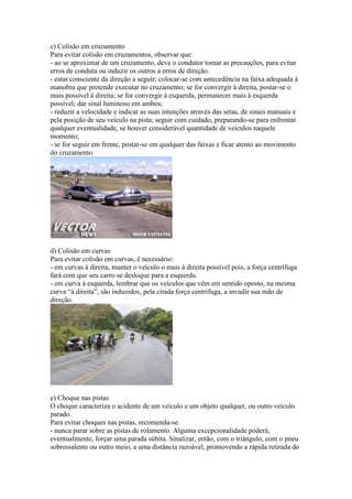 c) Colisão em cruzamento
Para evitar colisão em cruzamentos, observar que:
- ao se aproximar de um cruzamento, deve o condutor tomar as precauções, para evitar
erros de conduta ou induzir os outros a erros de direção.
- estar consciente da direção a seguir; colocar-se com antecedência na faixa adequada à
manobra que pretende executar no cruzamento; se for convergir à direita, postar-se o
mais possível à direita; se for convergir à esquerda, permanecer mais à esquerda
possível; dar sinal luminoso em ambos;
- reduzir a velocidade e indicar as suas intenções através das setas, de sinais manuais e
pela posição de seu veículo na pista; seguir com cuidado, preparando-se para enfrentar
qualquer eventualidade, se houver considerável quantidade de veículos naquele
momento;
- se for seguir em frente, postar-se em qualquer das faixas e ficar atento ao movimento
do cruzamento.
d) Colisão em curvas
Para evitar colisão em curvas, é necessário:
- em curvas à direita, manter o veículo o mais à direita possível pois, a força centrífuga
fará com que seu carro se desloque para a esquerda.
- em curva à esquerda, lembrar que os veículos que vêm em sentido oposto, na mesma
curva “à direita”, são induzidos, pela citada força centrifuga, a invadir sua mão de
direção.
e) Choque nas pistas
O choque caracteriza o acidente de um veículo e um objeto qualquer, ou outro veículo
parado.
Para evitar choques nas pistas, recomenda-se.
- nunca parar sobre as pistas de rolamento. Alguma excepcionalidade poderá,
eventualmente, forçar uma parada súbita. Sinalizar, então, com o triângulo, com o pneu
sobressalente ou outro meio, a uma distância razoável, promovendo a rápida retirada do
 