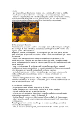veículo.
- que um condutor, ao deparar uma situação como a anterior, deve tomar as medidas
acauteladoras de velocidade, freios e sinalização para evitar acidente em cadeia.
- manter-se sempre alerta e com velocidade adequada, quando houver muitos veículos,
momentaneamente, trafegando no local, principalmente, nas vias urbanas onde os
sucessivos cruzamentos implicam em paradas constantes dos movimentos.
2. Para evitar atropelamentos
Na colisão de veículos com pedestres, estes sempre saem em desvantagem, em função
das diferenças de peso, velocidade, resistência e constituição física. Os veículos estão
sujeitos, apenas a danos materiais.
As pessoas, contudo, estão sujeitas a lesões corporais que, em casos graves, poderão
gerar mutilações, incapacidade física e até a morte. Assim, convém lembrar que é dever
do condutor:
- dar preferência de passagem aos pedestres que estiverem atravessando a via
transversal na qual vai entrar, aos que ainda não haja concluído a travessia, quando
houver mudança de sinal, e aos que se encontrem nas faixas a eles destinadas, onde não
houver semáforo;
- parar o veículo no caso de ser interceptado por desfiles ou pedestres em geral,
notadamente, crianças, pessoas idosas ou portadoras de defeitos físicos, mesmo quando
estes não estejam atravessando ou transitando em faixas especiais.
- ter bastante atenção com ciclistas e motociclistas que transitarem proximamente;
cuidar, também, de veículos de tração animal ou humana, notadamente nos
cruzamentos.
- manter-se atento junto às escolas, colégios e estabelecimentos similares, onde é
comum a concentração de crianças e adolescentes, que se distraem com facilidade, nas
horas de entrada e saída das salas.
3. Para adequar ultrapassagens
Ultrapassagens somam, sempre, um potencial de riscos.
Quando ultrapassado por outro, atentar, ajudando-o de muitas maneiras:
- verificar o trânsito que vem no sentido contrário;
- avisá-lo com o braço ou com pisca-pisca à esquerda, se não houver condições de
ultrapassagem, mantendo-o o mais à direita possível;
- sinalizar, ligando o pisca-pisca à direita, para indicar condições de ultrapassagem.
- reduzir a marcha quando o outro veículo necessitar de espaço à frente para voltar à
posição de mão.
Para ultrapassar outro veículo, manobra que só deve ser realizada quando se tem
condições de total segurança:
- antes de desviar-se para a esquerda, verificar o trânsito dos veículos que vêm atrás;
 