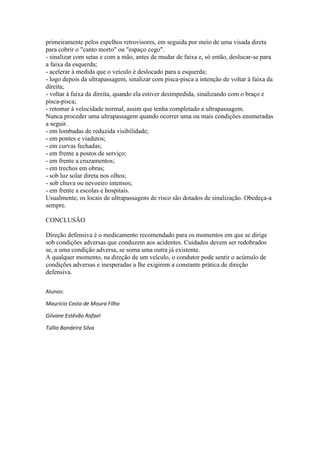 primeiramente pelos espelhos retrovisores, em seguida por meio de uma visada direta
para cobrir o "canto morto" ou "espaço cego".
- sinalizar com setas e com a mão, antes de mudar de faixa e, só então, deslocar-se para
a faixa da esquerda;
- acelerar à medida que o veículo é deslocado para a esquerda;
- logo depois da ultrapassagem, sinalizar com pisca-pisca a intenção de voltar à faixa da
direita;
- voltar à faixa da direita, quando ela estiver desimpedida, sinalizando com o braço e
pisca-pisca;
- retomar à velocidade normal, assim que tenha completado a ultrapassagem.
Nunca proceder uma ultrapassagem quando ocorrer uma ou mais condições enumeradas
a seguir.
- em lombadas de reduzida visibilidade;
- em pontes e viadutos;
- em curvas fechadas;
- em frente a postos de serviço;
- em frente a cruzamentos;
- em trechos em obras;
- sob luz solar direta nos olhos;
- sob chuva ou nevoeiro intensos;
- em frente a escolas e hospitais.
Usualmente, os locais de ultrapassagens de risco são dotados de sinalização. Obedeça-a
sempre.
CONCLUSÃO
Direção defensiva é o medicamento recomendado para os momentos em que se dirige
sob condições adversas que conduzem aos acidentes. Cuidados devem ser redobrados
se, a uma condição adversa, se soma uma outra já existente.
A qualquer momento, na direção de um veículo, o condutor pode sentir o acúmulo de
condições adversas e inesperadas a lhe exigirem a constante prática de direção
defensiva.
Alunos:
Maurício Costa de Moura Filho
Gilvane Estêvão Rafael
Túllio Bandeira Silva
 