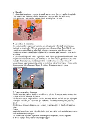 c. Educação
A educação visa orientar a população, desde a criança em fase pré escolar, instruindo
com respeito aos riscos do trânsito, às causas e consequências dos acidentes e,
principalmente, com atitudes corretas frente ao tráfego de veículos.
4. Velocidade de Segurança
Os condutores devem procurar transitar sem ultrapassar a velocidade estabelecida e
indicada na sinalização. Além de ser mais seguro, não atrapalha o fluxo. Não devem
reduzir, sem necessidade, a velocidade mínima permitida no local. Desenvolver,
desnecessariamente, velocidades inferiores às permitidas, pode conduzir à geração de
acidentes.
A velocidade compatível com a segurança é pois, aquela que permite ao motorista uma
reação que evite um obstáculo, um pedestre ou um outro veículo, permitindo-lhe uma
manobra de emergência, quando necessária, como frear ou desviar o veículo. A
velocidade de segurança permite, ainda, ao motorista, o total controle do veículo contra
derrapagens e hidroplanagem. Nunca deverá ser tão pequena que provoque
congestionamentos.
5. Percepção, reação e frenagem
Distância de percepção é aquela percorrida pelo veículo, desde que realmente ocorre o
perigo, até que o condutor o perceba.
Distância de reação é aquela que o veículo percorre, desde o instante em que o perigo é
visto pelo condutor, até aquele em que ele toma a atitude necessária (frear, desviar,
etc..)
Distância de frenagem é aquela que o veículo percorre depois de freado, até a parada
total.
Assim:
- a distância total para parar é igual à distância de percepção, mais a distância de reação,
mais a distância de frenagem.
De acordo com o que foi explicado, o tempo gasto até parar o veículo depende:
a. de sua atenção para permitir a rápida percepção;
 