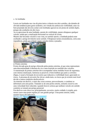 c. As lombadas
Locais em lombadas nas vias de pista única e trânsito nos dois sentidos, são dotados de
elevada tendência para gerar acidentes, em virtude da carência de visibilidade; uma via
bem projetada não deveria contar com lombadas agressivas em pistas de sentido duplo,
porque são condições de alto risco.
Ao se aproximar de uma lombada, carente de visibilidade, jamais ultrapasse qualquer
veículo, ainda que a sinalização horizontal ou vertical ali exista.
Mesmo não havendo veículos à sua vista, no sentido oposto, a lombada poderá estar
ocultando o perigo de trânsito neste sentido. Ultrapassar nestas circunstâncias, seria uma
impudência, ainda que à frente sigam veículos lentos e pesados.
d. Pontes estreitas
Existe elevado grau de perigo oferecido pelas pontes estreitas, já que estas representam
uma descontinuidade à abertura da via e uma restrição no caminho dos veículos.
A manutenção de pontes estreitas deve acompanhar sérias medidas locais de segurança,
com intensa sinalização, luminosa se possível; é bom lembrar que junto a correntes
d'água, é usual a formação de nevoeiros que reduzem a visibilidade local, agravando os
riscos. A presença de nevoeiro faz elevar, ainda mais, os riscos que já existem num local
devido a outras condições desfavoráveis.
Ao transitar em declive, o mais das vezes extenso, provavelmente, o condutor se
defrontará com uma ponte. Tratando-se de uma ponte estreita, somente cruzá-la com
uma velocidade bem reduzida e quando houver certeza que nenhum veículo em sentido
contrário se tomará um perigo potencial.
Em declives com chuva ou, principalmente, nevoeiro, muito cuidado é exigido, pois
nesses casos uma ponte regular já é um grande perigo. Uma ponte estreita, então,
assume riscos elevadíssimos.
 