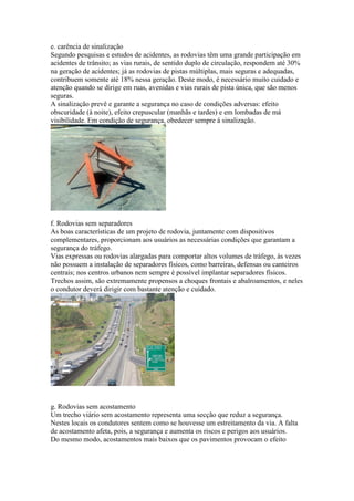 e. carência de sinalização
Segundo pesquisas e estudos de acidentes, as rodovias têm uma grande participação em
acidentes de trânsito; as vias rurais, de sentido duplo de circulação, respondem até 30%
na geração de acidentes; já as rodovias de pistas múltiplas, mais seguras e adequadas,
contribuem somente até 18% nessa geração. Deste modo, é necessário muito cuidado e
atenção quando se dirige em ruas, avenidas e vias rurais de pista única, que são menos
seguras.
A sinalização prevê e garante a segurança no caso de condições adversas: efeito
obscuridade (à noite), efeito crepuscular (manhãs e tardes) e em lombadas de má
visibilidade. Em condição de segurança, obedecer sempre à sinalização.
f. Rodovias sem separadores
As boas características de um projeto de rodovia, juntamente com dispositivos
complementares, proporcionam aos usuários as necessárias condições que garantam a
segurança do tráfego.
Vias expressas ou rodovias alargadas para comportar altos volumes de tráfego, às vezes
não possuem a instalação de separadores físicos, como barreiras, defensas ou canteiros
centrais; nos centros urbanos nem sempre é possível implantar separadores físicos.
Trechos assim, são extremamente propensos a choques frontais e abalroamentos, e neles
o condutor deverá dirigir com bastante atenção e cuidado.
g. Rodovias sem acostamento
Um trecho viário sem acostamento representa uma secção que reduz a segurança.
Nestes locais os condutores sentem como se houvesse um estreitamento da via. A falta
de acostamento afeta, pois, a segurança e aumenta os riscos e perigos aos usuários.
Do mesmo modo, acostamentos mais baixos que os pavimentos provocam o efeito
 