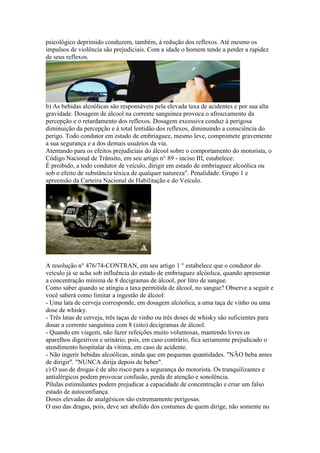 psicológico deprimido conduzem, também, à redução dos reflexos. Até mesmo os
impulsos de violência são prejudiciais. Com a idade o homem tende a perder a rapidez
de seus reflexos.
b) As bebidas alcoólicas são responsáveis pela elevada taxa de acidentes e por sua alta
gravidade. Dosagem de álcool na corrente sanguínea provoca o afrouxamento da
percepção e o retardamento dos reflexos. Dosagem excessiva conduz à perigosa
diminuição da percepção e à total lentidão dos reflexos, diminuindo a consciência do
perigo. Todo condutor em estado de embriaguez, mesmo leve, compromete gravemente
a sua segurança e a dos demais usuários da via.
Atentando para os efeitos prejudiciais do álcool sobre o comportamento do motorista, o
Código Nacional de Trânsito, em seu artigo n° 89 - inciso III, estabelece:
É proibido, a todo condutor de veículo, dirigir em estado de embriaguez alcoólica ou
sob o efeito de substância tóxica de qualquer natureza". Penalidade: Grupo 1 e
apreensão da Carteira Nacional de Habilitação e do Veículo.
A resolução n° 476/74-CONTRAN, em seu artigo 1 ° estabelece que o condutor do
veículo já se acha sob influência do estado de embriaguez alcóolica, quando apresentar
a concentração mínima de 8 decigramas de álcool, por litro de sangue.
Como saber quando se atingiu a taxa permitida de álcool, no sangue? Observe a seguir e
você saberá como limitar a ingestão de álcool:
- Uma lata de cerveja corresponde, em dosagem alcóolica, a uma taça de vinho ou uma
dose de whisky.
- Três latas de cerveja, três taças de vinho ou três doses de whisky são suficientes para
dosar a corrente sanguínea com 8 (oito) decigramas de álcool.
- Quando em viagem, não fazer refeições muito volumosas, mantendo livres os
aparelhos digestivos e urinário, pois, em caso contrário, fica seriamente prejudicado o
atendimento hospitalar da vítima, em caso de acidente.
- Não ingerir bebidas alcoólicas, ainda que em pequenas quantidades. "NÃO beba antes
de dirigir". "NUNCA dirija depois de beber".
c) O uso de drogas é de alto risco para a segurança do motorista. Os tranquilizantes e
antialérgicos podem provocar confusão, perda de atenção e sonolência.
Pílulas estimulantes podem prejudicar a capacidade de concentração e criar um falso
estado de autoconfiança.
Doses elevadas de analgésicos são extremamente perigosas.
O uso das dragas, pois, deve ser abolido dos costumes de quem dirige, não somente no
 