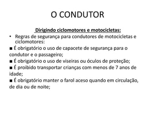 O CONDUTOR
Dirigindo ciclomotores e motocicletas:
• Regras de segurança para condutores de motocicletas e
ciclomotores:
■ É obrigatório o uso de capacete de segurança para o
condutor e o passageiro;
■ É obrigatório o uso de viseiras ou óculos de proteção;
■ É proibido transportar crianças com menos de 7 anos de
idade;
■ É obrigatório manter o farol aceso quando em circulação,
de dia ou de noite;
 
