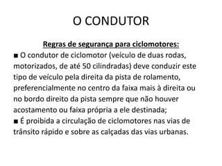 O CONDUTOR
Regras de segurança para ciclomotores:
■ O condutor de ciclomotor (veículo de duas rodas,
motorizados, de até 50 cilindradas) deve conduzir este
tipo de veículo pela direita da pista de rolamento,
preferencialmente no centro da faixa mais à direita ou
no bordo direito da pista sempre que não houver
acostamento ou faixa própria a ele destinada;
■ É proibida a circulação de ciclomotores nas vias de
trânsito rápido e sobre as calçadas das vias urbanas.
 
