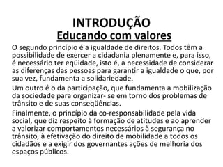 INTRODUÇÃO
Educando com valores
O segundo princípio é a igualdade de direitos. Todos têm a
possibilidade de exercer a cidadania plenamente e, para isso,
é necessário ter eqüidade, isto é, a necessidade de considerar
as diferenças das pessoas para garantir a igualdade o que, por
sua vez, fundamenta a solidariedade.
Um outro é o da participação, que fundamenta a mobilização
da sociedade para organizar- se em torno dos problemas de
trânsito e de suas conseqüências.
Finalmente, o princípio da co-responsabilidade pela vida
social, que diz respeito à formação de atitudes e ao aprender
a valorizar comportamentos necessários à segurança no
trânsito, à efetivação do direito de mobilidade a todos os
cidadãos e a exigir dos governantes ações de melhoria dos
espaços públicos.
 