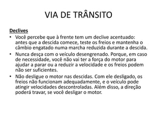 VIA DE TRÂNSITO
Declives
• Você percebe que à frente tem um declive acentuado:
antes que a descida comece, teste os freios e mantenha o
câmbio engatado numa marcha reduzida durante a descida.
• Nunca desça com o veículo desengrenado. Porque, em caso
de necessidade, você não vai ter a força do motor para
ajudar a parar ou a reduzir a velocidade e os freios podem
não ser suficientes.
• Não desligue o motor nas descidas. Com ele desligado, os
freios não funcionam adequadamente, e o veículo pode
atingir velocidades descontroladas. Além disso, a direção
poderá travar, se você desligar o motor.
 
