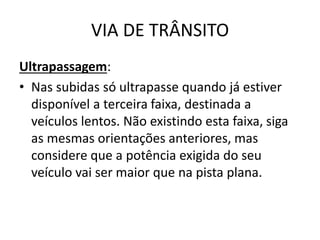 VIA DE TRÂNSITO
Ultrapassagem:
• Nas subidas só ultrapasse quando já estiver
disponível a terceira faixa, destinada a
veículos lentos. Não existindo esta faixa, siga
as mesmas orientações anteriores, mas
considere que a potência exigida do seu
veículo vai ser maior que na pista plana.
 