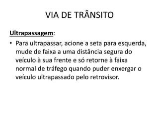 VIA DE TRÂNSITO
Ultrapassagem:
• Para ultrapassar, acione a seta para esquerda,
mude de faixa a uma distância segura do
veículo à sua frente e só retorne à faixa
normal de tráfego quando puder enxergar o
veículo ultrapassado pelo retrovisor.
 