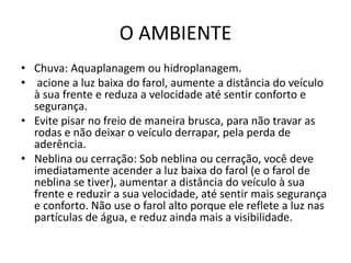 O AMBIENTE
• Chuva: Aquaplanagem ou hidroplanagem.
• acione a luz baixa do farol, aumente a distância do veículo
à sua frente e reduza a velocidade até sentir conforto e
segurança.
• Evite pisar no freio de maneira brusca, para não travar as
rodas e não deixar o veículo derrapar, pela perda de
aderência.
• Neblina ou cerração: Sob neblina ou cerração, você deve
imediatamente acender a luz baixa do farol (e o farol de
neblina se tiver), aumentar a distância do veículo à sua
frente e reduzir a sua velocidade, até sentir mais segurança
e conforto. Não use o farol alto porque ele reflete a luz nas
partículas de água, e reduz ainda mais a visibilidade.
 