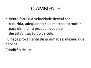 O AMBIENTE
• Vento fortes: A velocidade deverá ser
reduzida, adequando-se a marcha do motor
para diminuir a probabilidade de
desestabilização do veículo.
Fumaça proveniente de queimadas: mesmo que
neblina.
Condição de luz
 