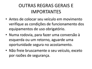 OUTRAS REGRAS GERAIS E
IMPORTANTES
• Antes de colocar seu veículo em movimento
verifique as condições de funcionamento dos
equipamentos de uso obrigatório.
• Numa rodovia, para fazer uma conversão à
esquerda ou um retorno, aguarde uma
oportunidade segura no acostamento.
• Não freie bruscamente o seu veículo, exceto
por razões de segurança.
 
