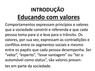 INTRODUÇÃO
Educando com valores
Comportamentos expressam princípios e valores
que a sociedade constrói e referenda e que cada
pessoa toma para si e leva para o trânsito. Os
valores, por sua vez, expressam as contradições e
conflitos entre os segmentos sociais e mesmo
entre os papéis que cada pessoa desempenha. Ser
“veloz”, “esperto”, “levar vantagem” ou “ter o
automóvel como status”, são valores presen-
tes em parte da sociedade.
 