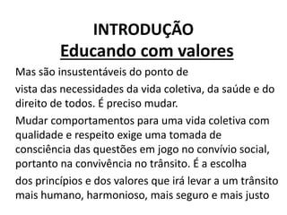 INTRODUÇÃO
Educando com valores
Mas são insustentáveis do ponto de
vista das necessidades da vida coletiva, da saúde e do
direito de todos. É preciso mudar.
Mudar comportamentos para uma vida coletiva com
qualidade e respeito exige uma tomada de
consciência das questões em jogo no convívio social,
portanto na convivência no trânsito. É a escolha
dos princípios e dos valores que irá levar a um trânsito
mais humano, harmonioso, mais seguro e mais justo
 