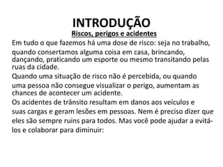 INTRODUÇÃO
Riscos, perigos e acidentes
Em tudo o que fazemos há uma dose de risco: seja no trabalho,
quando consertamos alguma coisa em casa, brincando,
dançando, praticando um esporte ou mesmo transitando pelas
ruas da cidade.
Quando uma situação de risco não é percebida, ou quando
uma pessoa não consegue visualizar o perigo, aumentam as
chances de acontecer um acidente.
Os acidentes de trânsito resultam em danos aos veículos e
suas cargas e geram lesões em pessoas. Nem é preciso dizer que
eles são sempre ruins para todos. Mas você pode ajudar a evitá-
los e colaborar para diminuir:
 