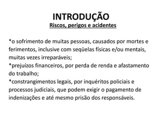 INTRODUÇÃO
Riscos, perigos e acidentes
*o sofrimento de muitas pessoas, causados por mortes e
ferimentos, inclusive com seqüelas físicas e/ou mentais,
muitas vezes irreparáveis;
*prejuízos financeiros, por perda de renda e afastamento
do trabalho;
*constrangimentos legais, por inquéritos policiais e
processos judiciais, que podem exigir o pagamento de
indenizações e até mesmo prisão dos responsáveis.
 
