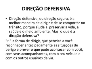 DIREÇÃO DEFENSIVA
• Direção defensiva, ou direção segura, é a
melhor maneira de dirigir e de se comportar no
trânsito, porque ajuda a preservar a vida, a
saúde e o meio ambiente. Mas, o que é a
direção defensiva?
R: É a forma de dirigir, que permite a você
reconhecer antecipadamente as situações de
perigo e prever o que pode acontecer com você,
com seus acompanhantes, com o seu veículo e
com os outros usuários da via.
 