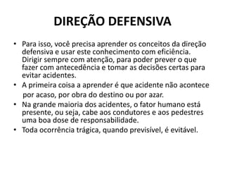 DIREÇÃO DEFENSIVA
• Para isso, você precisa aprender os conceitos da direção
defensiva e usar este conhecimento com eficiência.
Dirigir sempre com atenção, para poder prever o que
fazer com antecedência e tomar as decisões certas para
evitar acidentes.
• A primeira coisa a aprender é que acidente não acontece
por acaso, por obra do destino ou por azar.
• Na grande maioria dos acidentes, o fator humano está
presente, ou seja, cabe aos condutores e aos pedestres
uma boa dose de responsabilidade.
• Toda ocorrência trágica, quando previsível, é evitável.
 