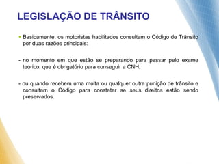  Basicamente, os motoristas habilitados consultam o Código de Trânsito
por duas razões principais:
- no momento em que estão se preparando para passar pelo exame
teórico, que é obrigatório para conseguir a CNH;
- ou quando recebem uma multa ou qualquer outra punição de trânsito e
consultam o Código para constatar se seus direitos estão sendo
preservados.
LEGISLAÇÃO DE TRÂNSITO
 