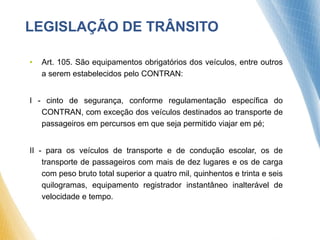 • Art. 105. São equipamentos obrigatórios dos veículos, entre outros
a serem estabelecidos pelo CONTRAN:
I - cinto de segurança, conforme regulamentação específica do
CONTRAN, com exceção dos veículos destinados ao transporte de
passageiros em percursos em que seja permitido viajar em pé;
II - para os veículos de transporte e de condução escolar, os de
transporte de passageiros com mais de dez lugares e os de carga
com peso bruto total superior a quatro mil, quinhentos e trinta e seis
quilogramas, equipamento registrador instantâneo inalterável de
velocidade e tempo.
LEGISLAÇÃO DE TRÂNSITO
 