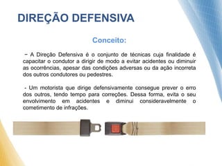 DIREÇÃO DEFENSIVA
Conceito:
- A Direção Defensiva é o conjunto de técnicas cuja finalidade é
capacitar o condutor a dirigir de modo a evitar acidentes ou diminuir
as ocorrências, apesar das condições adversas ou da ação incorreta
dos outros condutores ou pedestres.
- Um motorista que dirige defensivamente consegue prever o erro
dos outros, tendo tempo para correções. Dessa forma, evita o seu
envolvimento em acidentes e diminui consideravelmente o
cometimento de infrações.
 